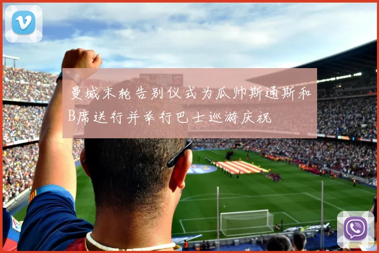 曼城末轮告别仪式为瓜帅斯通斯和B席送行并举行巴士巡游庆祝