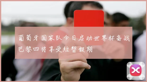 葡萄牙国家队今日启动世界杯备战巴黎四将享受短暂假期