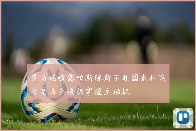 罗马诺透露帕斯琼斯不赴国米科莫与皇马会谈仍掌握主动权