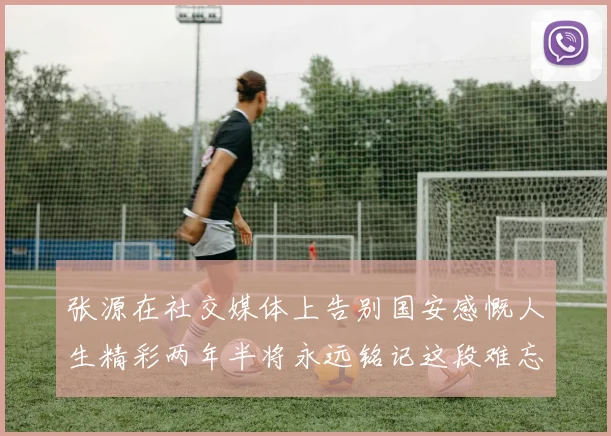 张源在社交媒体上告别国安感慨人生精彩两年半将永远铭记这段难忘故事