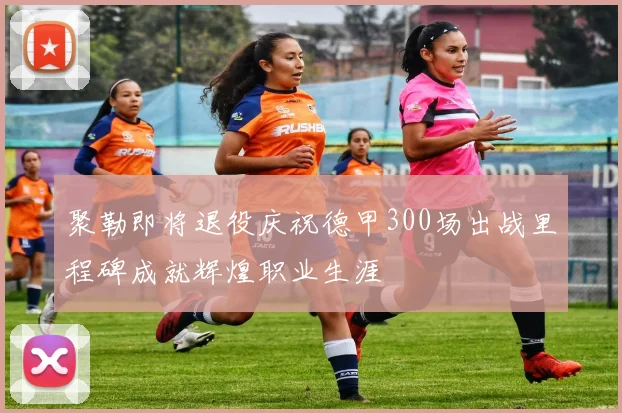 聚勒即将退役庆祝德甲300场出战里程碑成就辉煌职业生涯