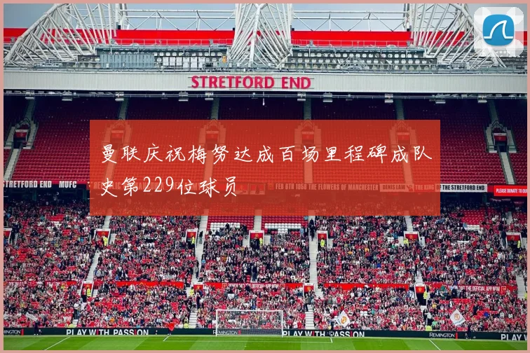 曼联庆祝梅努达成百场里程碑成队史第229位球员