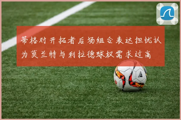 蒂格对开拓者后场组合表达担忧认为莫兰特与利拉德球权需求过高
