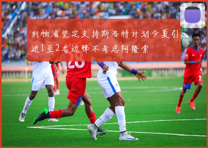 利物浦坚定支持斯洛特计划今夏引进1至2名边锋不考虑阿隆索