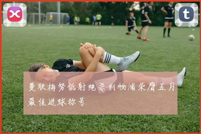 曼联梅努低射绝杀利物浦荣膺五月最佳进球称号