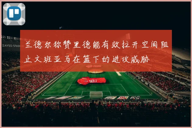 兰德尔称赞里德能有效拉开空间阻止文班亚马在篮下的进攻威胁