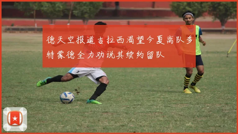 德天空报道吉拉西渴望今夏离队多特蒙德全力劝说其续约留队