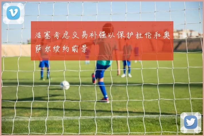 活塞考虑交易补强以保护杜伦和奥萨尔续约前景