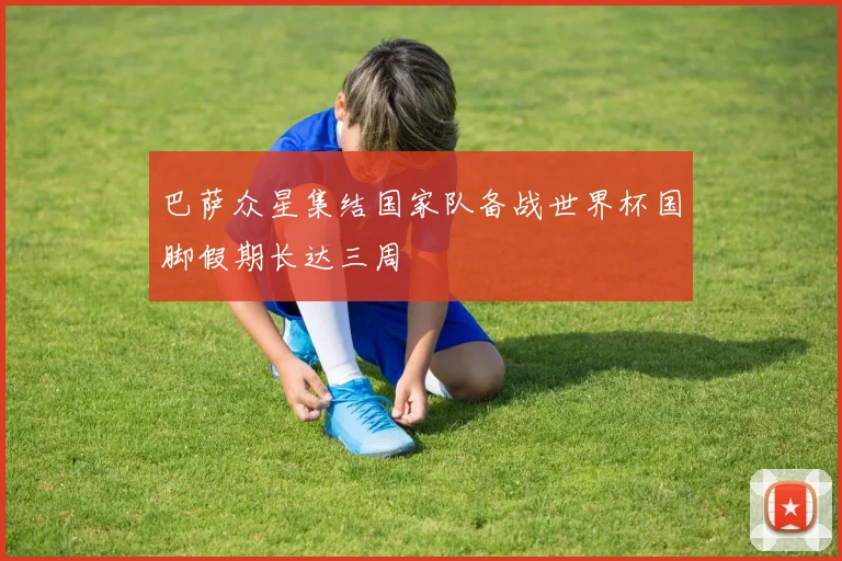 巴萨众星集结国家队备战世界杯国脚假期长达三周