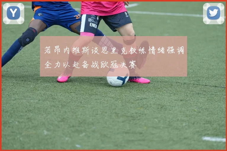 若昂内维斯谈恩里克教练情绪强调全力以赴备战欧冠决赛