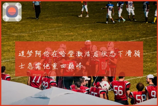 追梦阿伦在哈登激活后状态下滑骑士急需他重回巅峰
