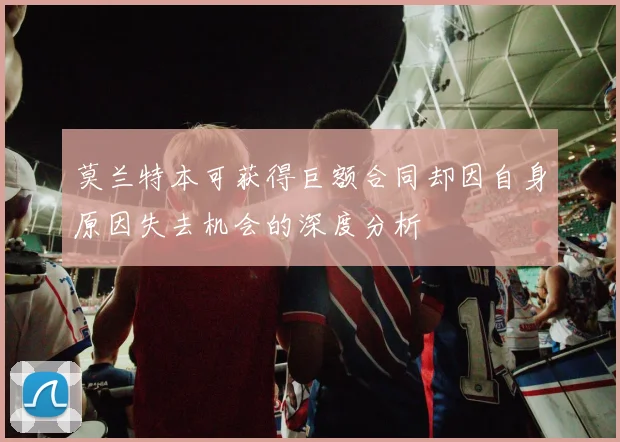 莫兰特本可获得巨额合同却因自身原因失去机会的深度分析
