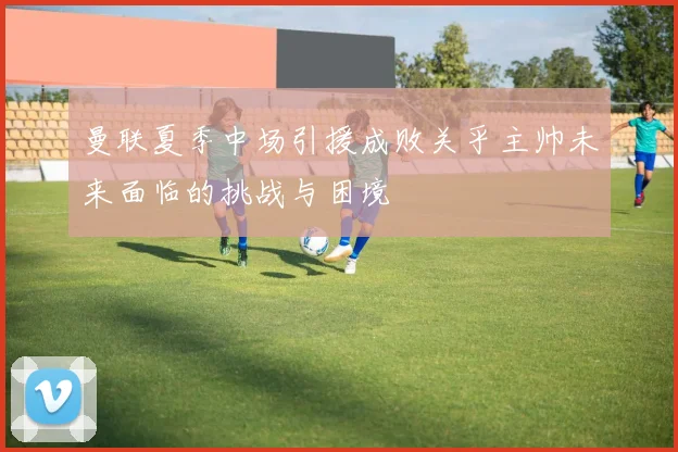 曼联夏季中场引援成败关乎主帅未来面临的挑战与困境