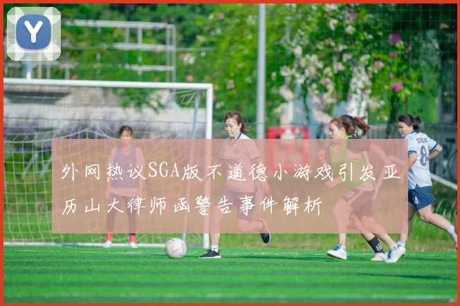 外网热议SGA版不道德小游戏引发亚历山大律师函警告事件解析