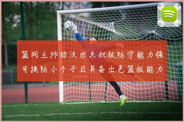 篮网主帅称沃尔夫积极防守能力强可换防小个子且具备出色篮板能力