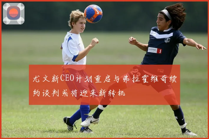 尤文新CEO计划重启与弗拉霍维奇续约谈判或将迎来新转机