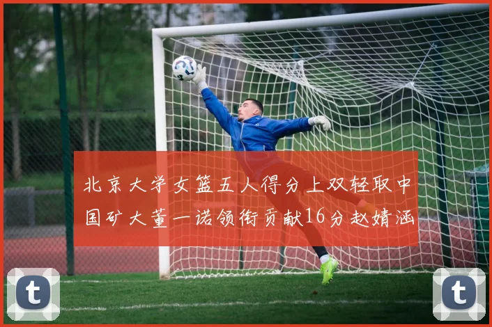 北京大学女篮五人得分上双轻取中国矿大董一诺领衔贡献16分赵婧涵接近双双