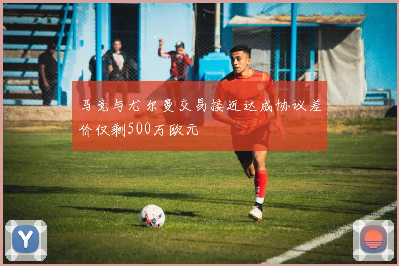 马竞与尤尔曼交易接近达成协议差价仅剩500万欧元