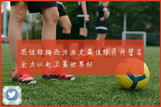 恩佐称梅西为历史最佳球员并誓言全力以赴卫冕世界杯