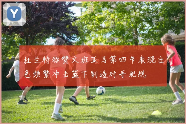 杜兰特称赞文班亚马第四节表现出色频繁冲击篮下制造对手犯规