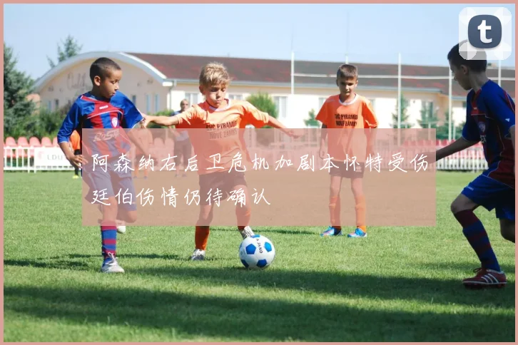 阿森纳右后卫危机加剧本怀特受伤廷伯伤情仍待确认