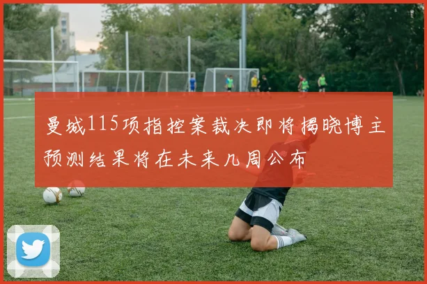 曼城115项指控案裁决即将揭晓博主预测结果将在未来几周公布