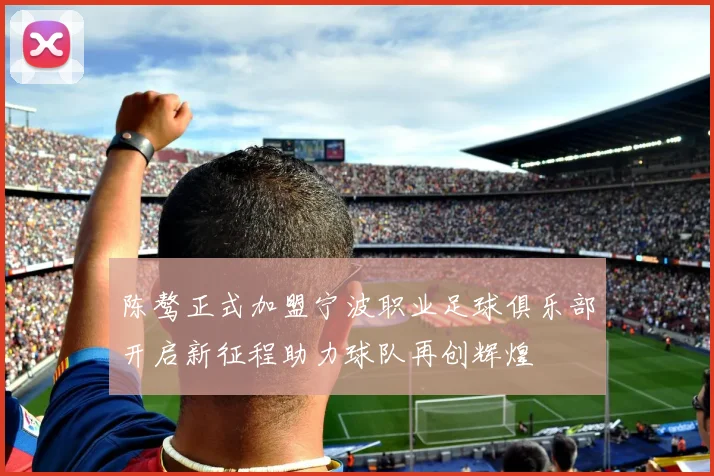 陈骜正式加盟宁波职业足球俱乐部开启新征程助力球队再创辉煌