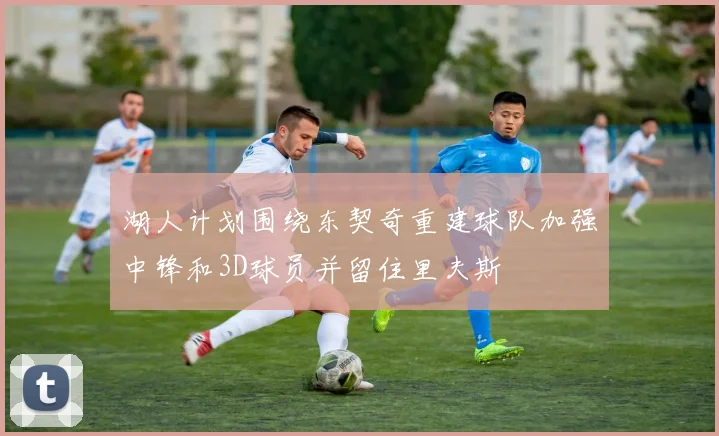 湖人计划围绕东契奇重建球队加强中锋和3D球员并留住里夫斯