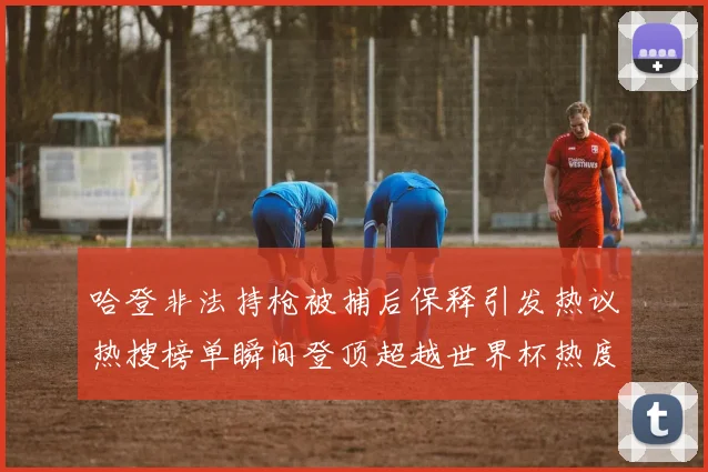 哈登非法持枪被捕后保释引发热议热搜榜单瞬间登顶超越世界杯热度