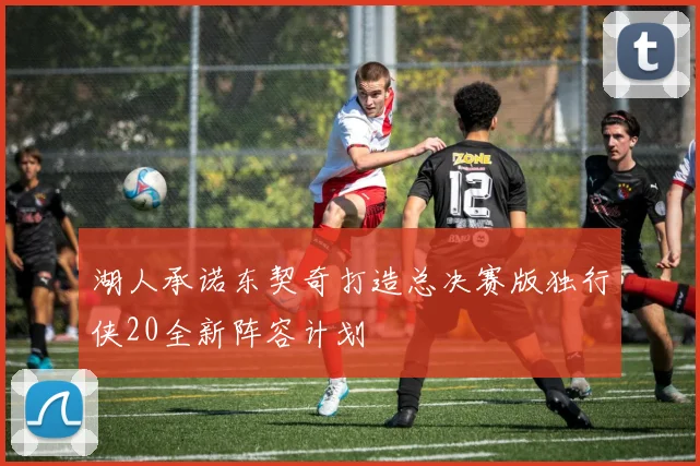 湖人承诺东契奇打造总决赛版独行侠20全新阵容计划