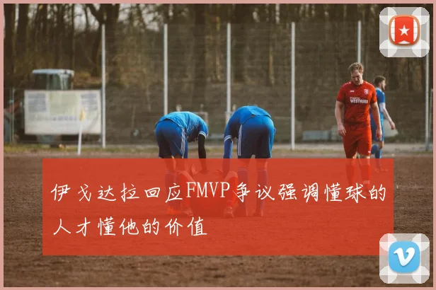 伊戈达拉回应FMVP争议强调懂球的人才懂他的价值